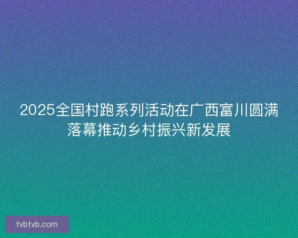 2025全国村跑系列活动在广西富川圆满落幕推动乡村振兴新发展