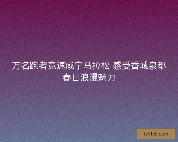 万名跑者竞速咸宁马拉松 感受香城泉都春日浪漫魅力