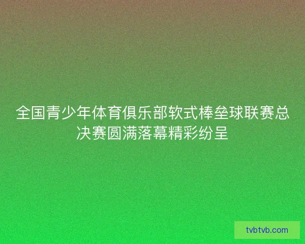 全国青少年体育俱乐部软式棒垒球联赛总决赛圆满落幕精彩纷呈
