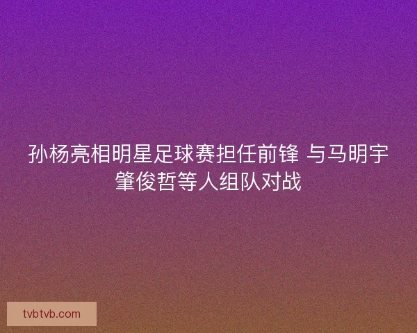 孙杨亮相明星足球赛担任前锋 与马明宇肇俊哲等人组队对战
