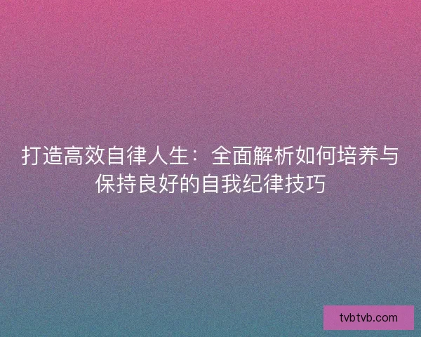 打造高效自律人生：全面解析如何培养与保持良好的自我纪律技巧