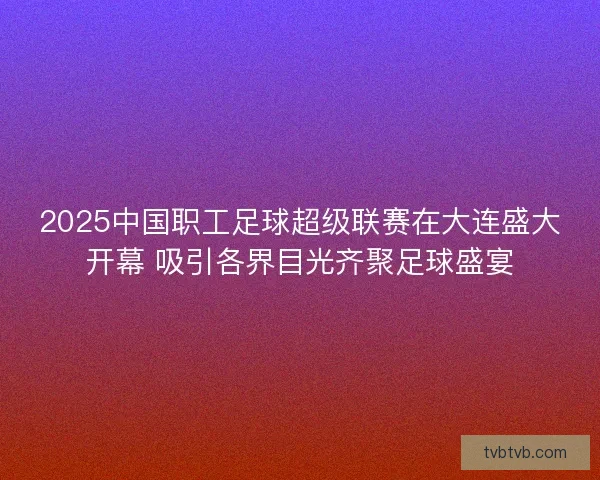2025中国职工足球超级联赛在大连盛大开幕 吸引各界目光齐聚足球盛宴