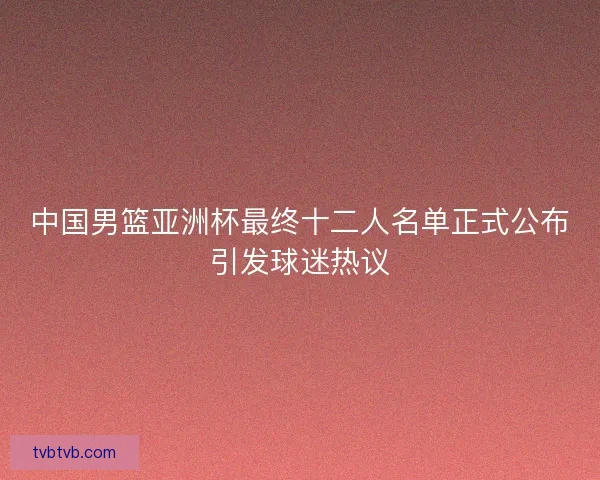 中国男篮亚洲杯最终十二人名单正式公布引发球迷热议