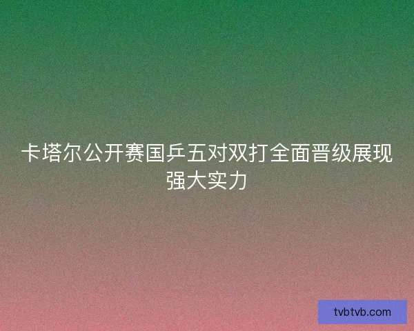 卡塔尔公开赛国乒五对双打全面晋级展现强大实力