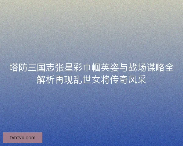 塔防三国志张星彩巾帼英姿与战场谋略全解析再现乱世女将传奇风采