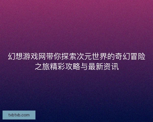 幻想游戏网带你探索次元世界的奇幻冒险之旅精彩攻略与最新资讯