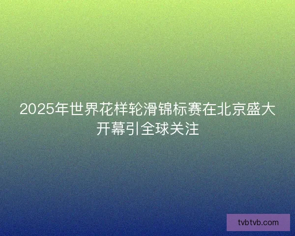 2025年世界花样轮滑锦标赛在北京盛大开幕引全球关注