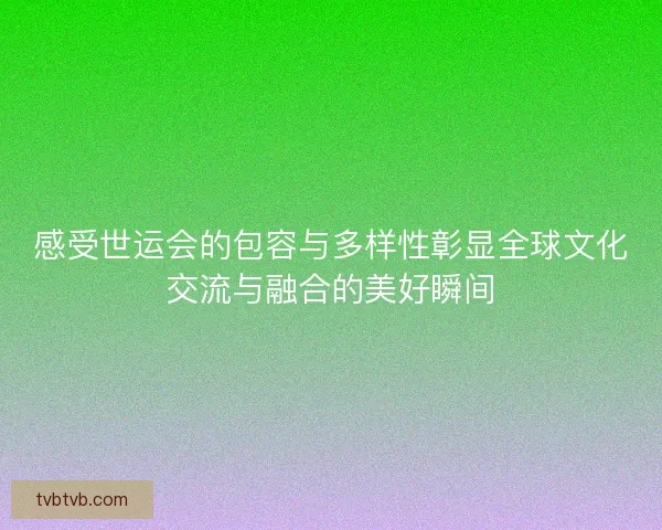 感受世运会的包容与多样性彰显全球文化交流与融合的美好瞬间