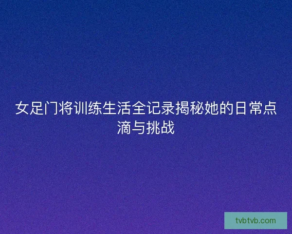 女足门将训练生活全记录揭秘她的日常点滴与挑战 女足门将训练生活全记录揭秘她的日常点滴与挑战