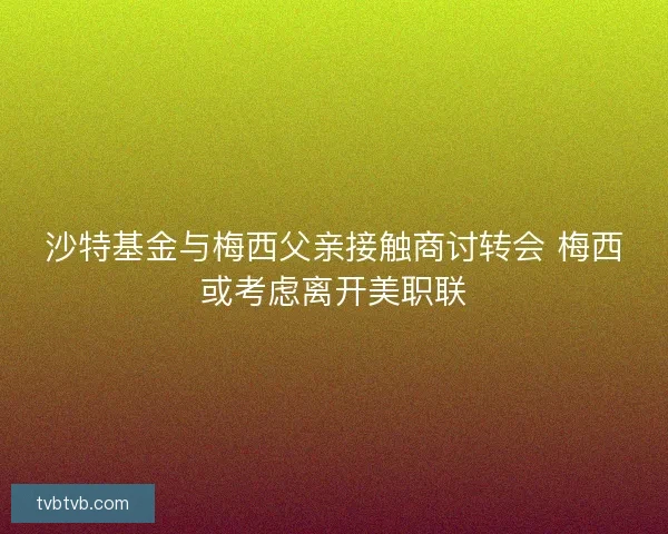 沙特基金与梅西父亲接触商讨转会 梅西或考虑离开美职联