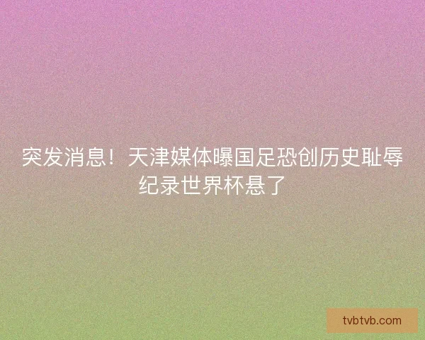 突发消息！天津媒体曝国足恐创历史耻辱纪录世界杯悬了
