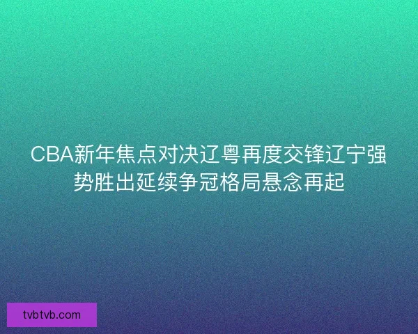 CBA新年焦点对决辽粤再度交锋辽宁强势胜出延续争冠格局悬念再起