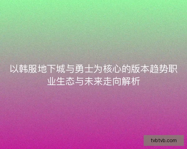 以韩服地下城与勇士为核心的版本趋势职业生态与未来走向解析