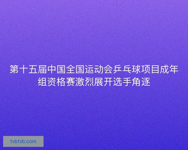 第十五届中国全国运动会乒乓球项目成年组资格赛激烈展开选手角逐