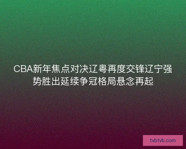 CBA新年焦点对决辽粤再度交锋辽宁强势胜出延续争冠格局悬念再起