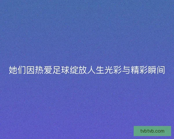 她们因热爱足球绽放人生光彩与精彩瞬间 她们因热爱足球绽放人生光彩与精彩瞬间