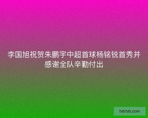李国旭祝贺朱鹏宇中超首球杨铭锐首秀并感谢全队辛勤付出