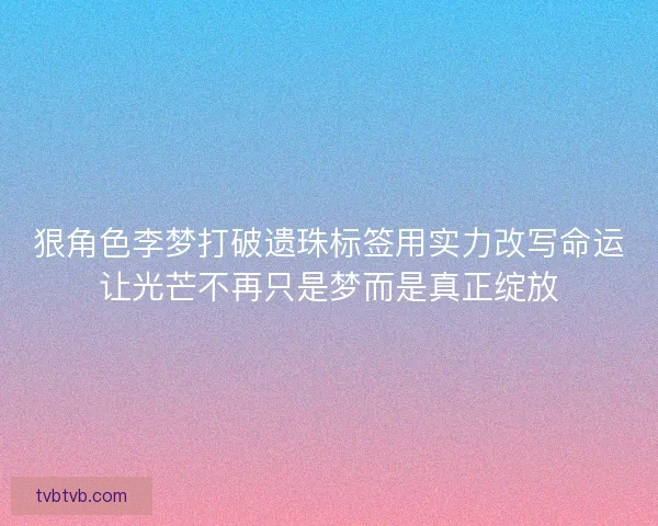 狠角色李梦打破遗珠标签用实力改写命运让光芒不再只是梦而是真正绽放